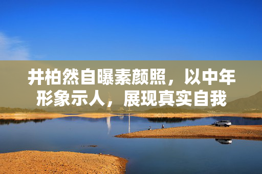 井柏然自曝素颜照，以中年形象示人，展现真实自我