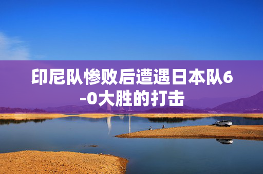 印尼队惨败后遭遇日本队6-0大胜的打击