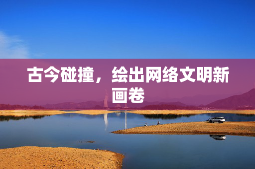 古今碰撞，绘出网络文明新画卷