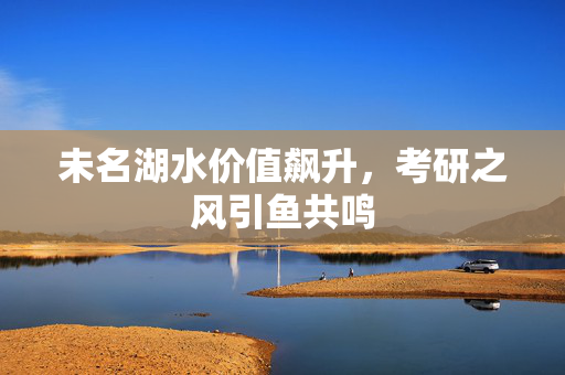 未名湖水价值飙升，考研之风引鱼共鸣
