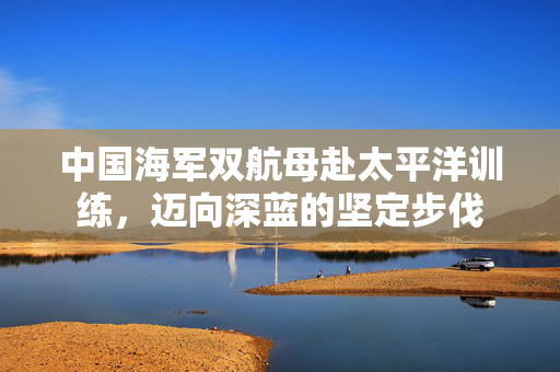 中国海军双航母赴太平洋训练，迈向深蓝的坚定步伐