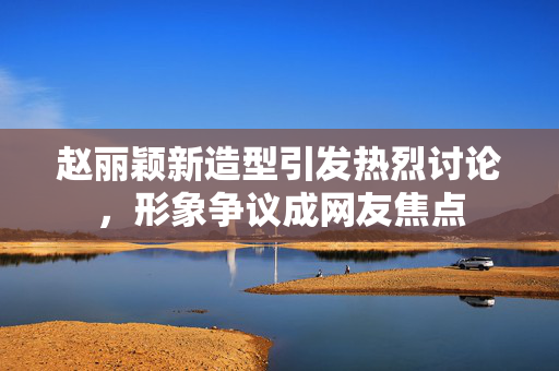 赵丽颖新造型引发热烈讨论，形象争议成网友焦点