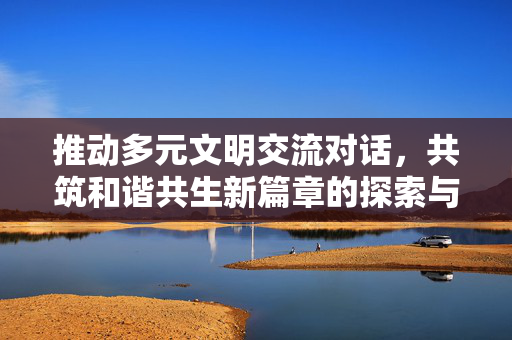 推动多元文明交流对话，共筑和谐共生新篇章的探索与实践