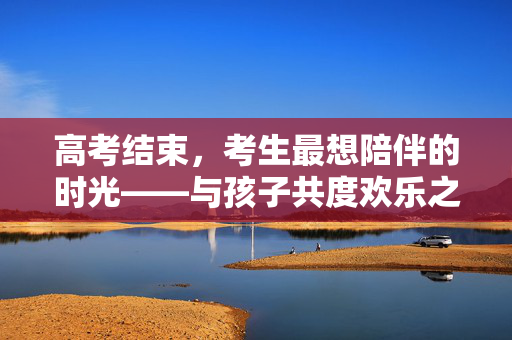 高考结束，考生最想陪伴的时光——与孩子共度欢乐之旅