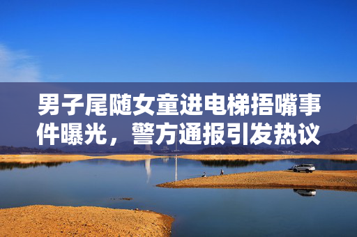 男子尾随女童进电梯捂嘴事件曝光，警方通报引发热议