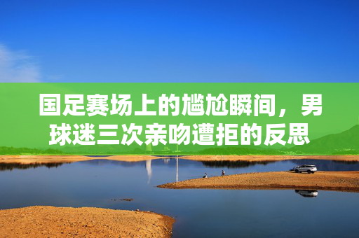 国足赛场上的尴尬瞬间，男球迷三次亲吻遭拒的反思