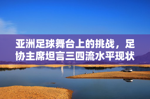 亚洲足球舞台上的挑战，足协主席坦言三四流水平现状