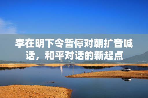 李在明下令暂停对朝扩音喊话，和平对话的新起点