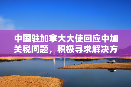 中国驻加拿大大使回应中加关税问题，积极寻求解决方案
