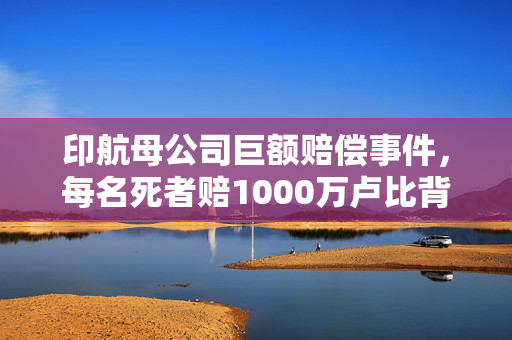 印航母公司巨额赔偿事件，每名死者赔1000万卢比背后的真相