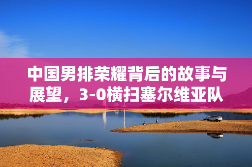 中国男排荣耀背后的故事与展望，3-0横扫塞尔维亚队