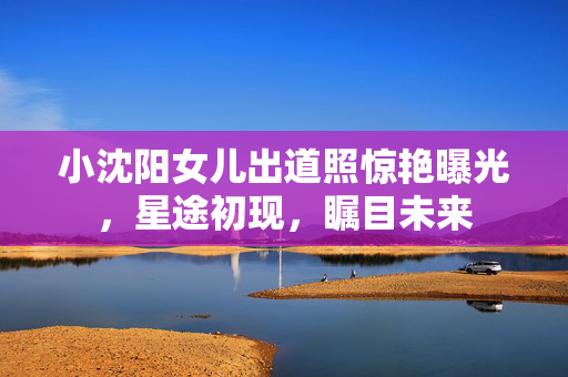 小沈阳女儿出道照惊艳曝光，星途初现，瞩目未来