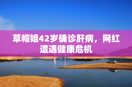 草帽姐42岁确诊肝病，网红遭遇健康危机