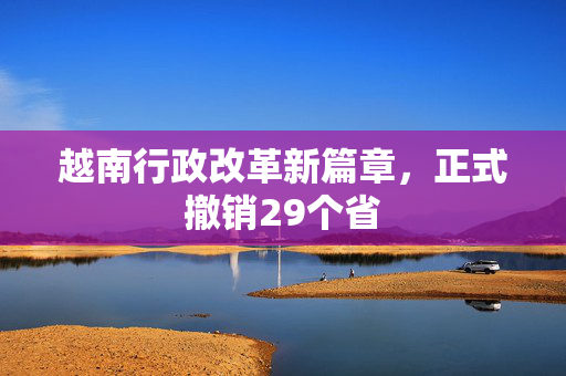 越南行政改革新篇章，正式撤销29个省