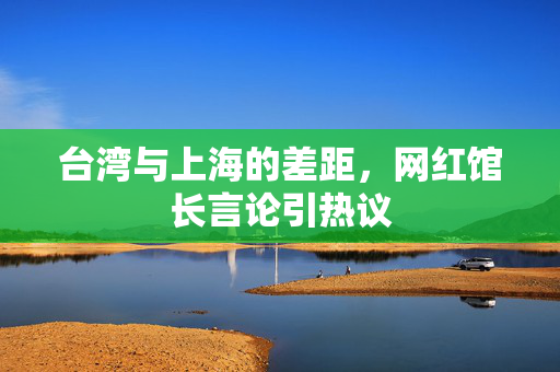 台湾与上海的差距，网红馆长言论引热议