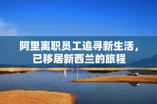 阿里离职员工追寻新生活，已移居新西兰的旅程