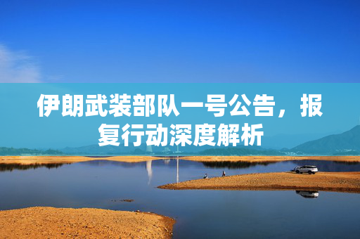 伊朗武装部队一号公告，报复行动深度解析