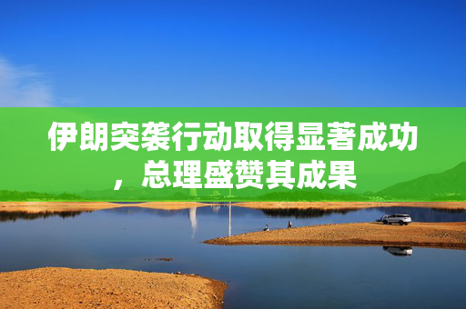 伊朗突袭行动取得显著成功，总理盛赞其成果