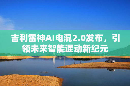吉利雷神AI电混2.0发布，引领未来智能混动新纪元