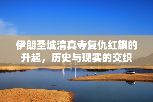伊朗圣城清真寺复仇红旗的升起，历史与现实的交织