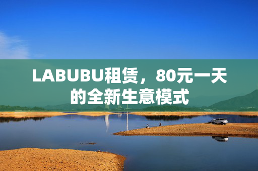 LABUBU租赁，80元一天的全新生意模式