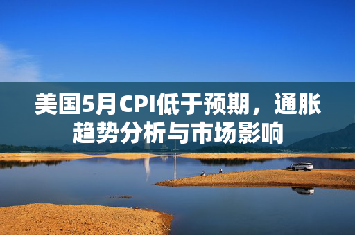 美国5月CPI低于预期，通胀趋势分析与市场影响