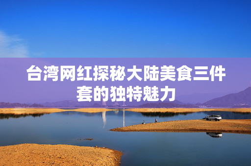 台湾网红探秘大陆美食三件套的独特魅力
