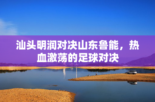 汕头明润对决山东鲁能，热血激荡的足球对决