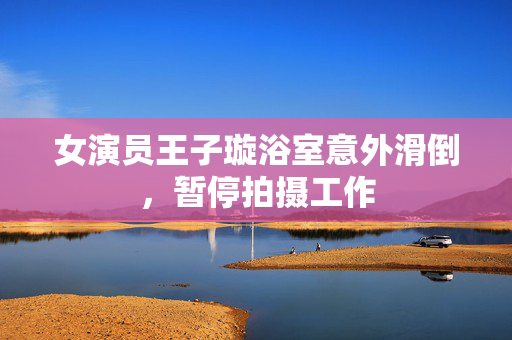 女演员王子璇浴室意外滑倒，暂停拍摄工作