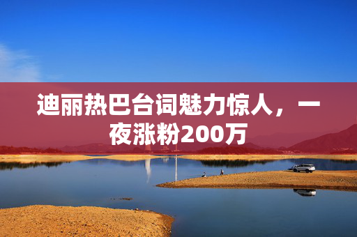 迪丽热巴台词魅力惊人，一夜涨粉200万