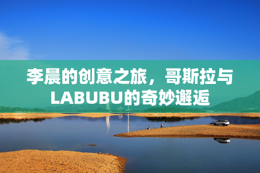 李晨的创意之旅，哥斯拉与LABUBU的奇妙邂逅