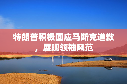 特朗普积极回应马斯克道歉，展现领袖风范