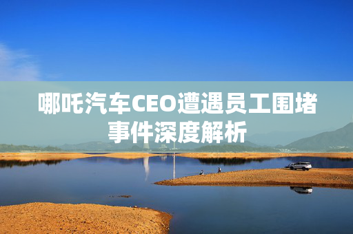 哪吒汽车CEO遭遇员工围堵事件深度解析