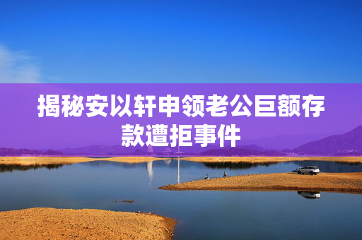 揭秘安以轩申领老公巨额存款遭拒事件
