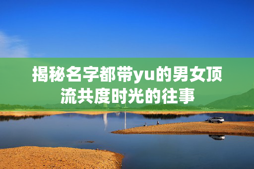 揭秘名字都带yu的男女顶流共度时光的往事