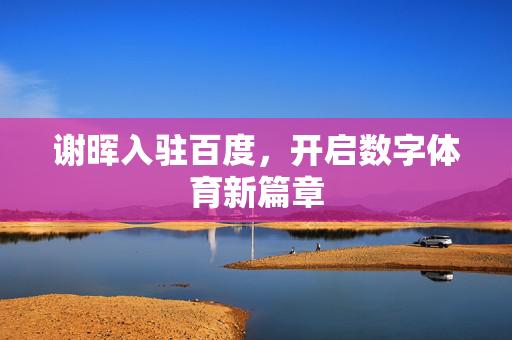 谢晖入驻百度，开启数字体育新篇章