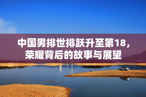中国男排世排跃升至第18，荣耀背后的故事与展望