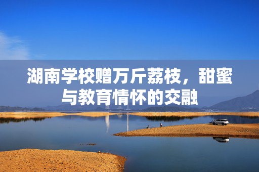 湖南学校赠万斤荔枝，甜蜜与教育情怀的交融
