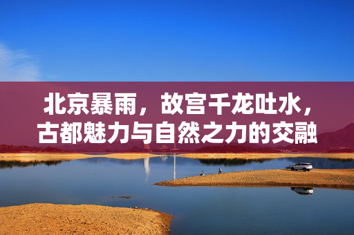 北京暴雨，故宫千龙吐水，古都魅力与自然之力的交融