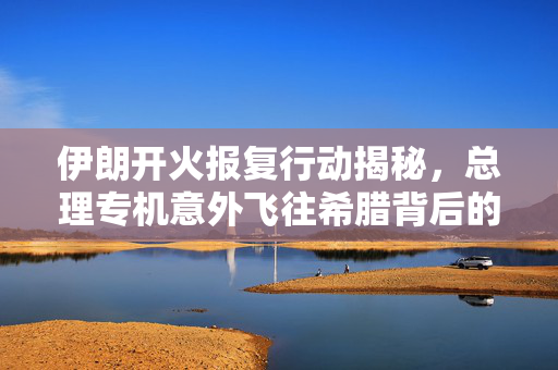 伊朗开火报复行动揭秘，总理专机意外飞往希腊背后的真相
