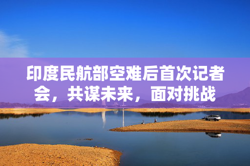 印度民航部空难后首次记者会，共谋未来，面对挑战