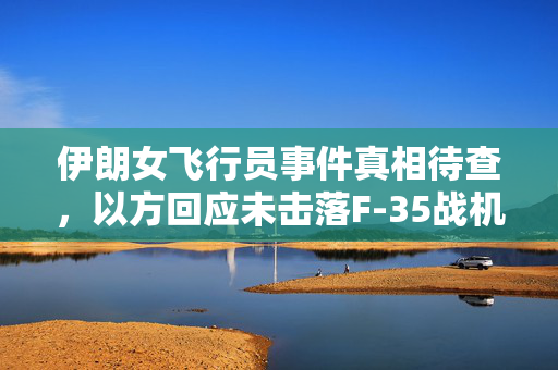 伊朗女飞行员事件真相待查，以方回应未击落F-35战机