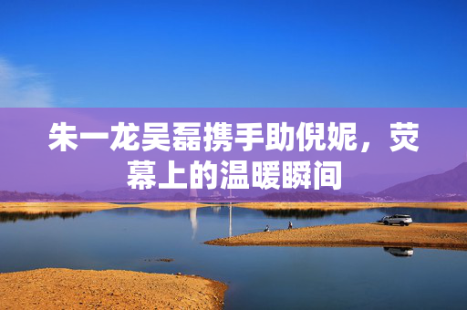 朱一龙吴磊携手助倪妮，荧幕上的温暖瞬间