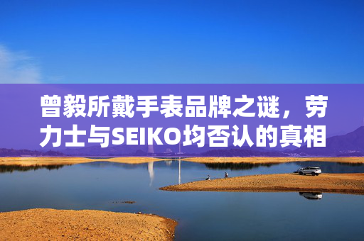 曾毅所戴手表品牌之谜，劳力士与SEIKO均否认的真相