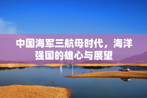 中国海军三航母时代，海洋强国的雄心与展望
