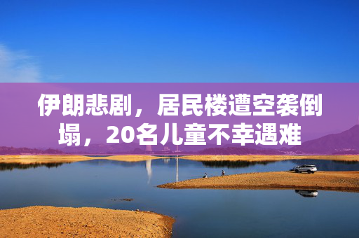 伊朗悲剧，居民楼遭空袭倒塌，20名儿童不幸遇难