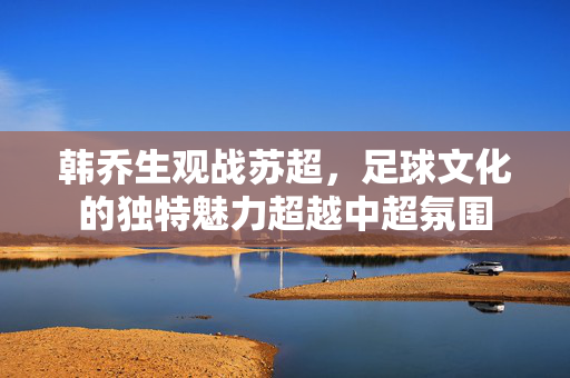 韩乔生观战苏超，足球文化的独特魅力超越中超氛围