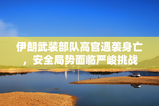 伊朗武装部队高官遇袭身亡，安全局势面临严峻挑战