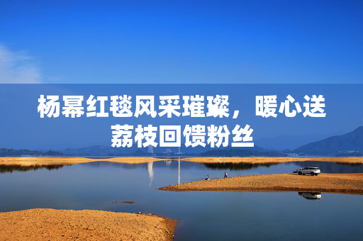 杨幂红毯风采璀璨，暖心送荔枝回馈粉丝