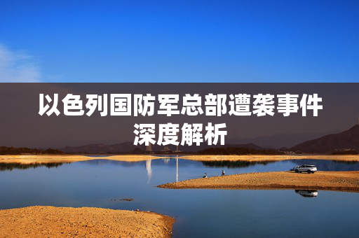 以色列国防军总部遭袭事件深度解析
